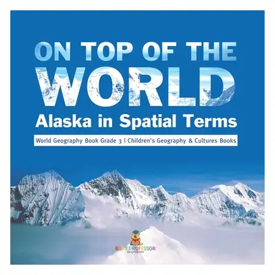 "On Top of the World: Alaska in Spatial Terms World Geography Book Grade 3 Children's Geography 