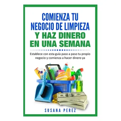 "Comienza Tu Negocio de Limpieza: Establece Con Esta Guia Tu Propio Negocio Y Haz Dinero YA" - "