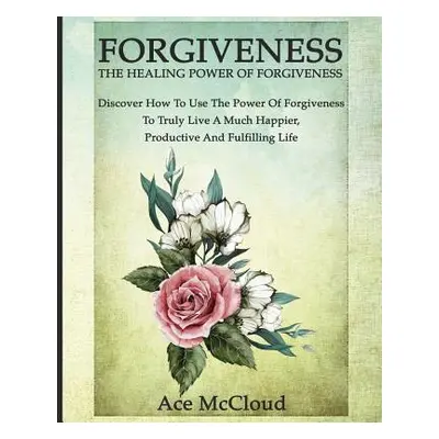 "Forgiveness: The Healing Power Of Forgiveness: Discover How To Use The Power Of Forgiveness To 