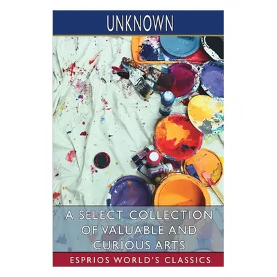 "A Select Collection of Valuable and Curious Arts (Esprios Classics)" - "" ("Unknown")(Paperback