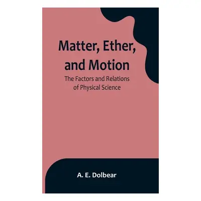 "Matter, Ether, and Motion: The Factors and Relations of Physical Science" - "" ("E. Dolbear A."