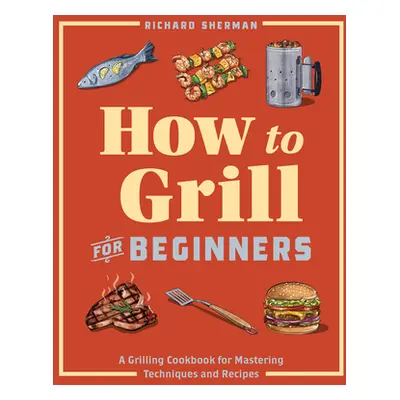 "How to Grill for Beginners: A Grilling Cookbook for Mastering Techniques and Recipes" - "" ("Sh