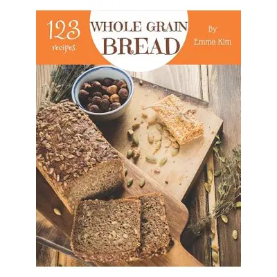 "Whole Grain Bread 123: Enjoy 123 Days with Amazing Whole Grain Bread Recipes in Your Own Whole 