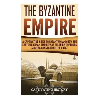 "The Byzantine Empire: A Captivating Guide to Byzantium and How the Eastern Roman Empire Was Rul