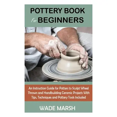 "Pottery Book for Beginners: An Instruction Guide for Potters to Sculpt Wheel Thrown and Handbui