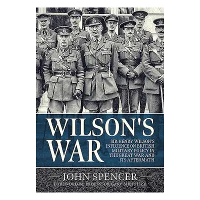 "Wilson's War: Sir Henry Wilson's Influence on British Military Policy in the Great War and Its 