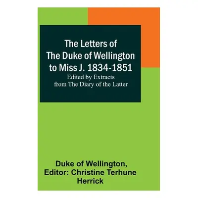 "The Letters of the Duke of Wellington to Miss J. 1834-1851; Edited by Extracts from the Diary o