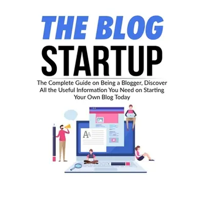 "The Blog Startup: The Complete Guide on Being a Blogger, Discover All the Useful Information Yo