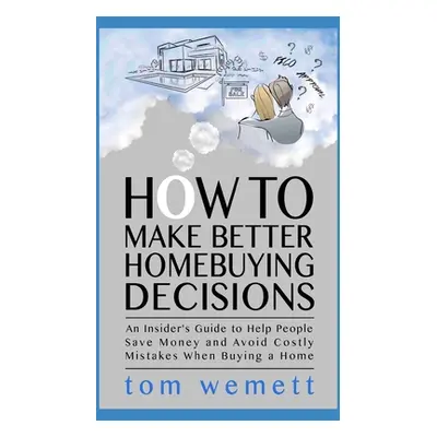 "How to Make Better Homebuying Decisions: An Insider's Guide to Help People Save Money and Avoid