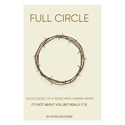 "Full Circle: SOLILOQUIES OF A SEARCHING HUMAN HEART Full Circle: It's not about you, but it rea