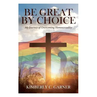 "Be Great by Choice: My Journey of Overcoming Homosexuality" - "" ("Garner Kimberly C.")(Paperba