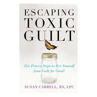 "Escaping Toxic Guilt: Five Proven Steps to Free Yourself from Guilt for Good!" - "" ("Carrell S