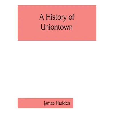 "A history of Uniontown: the county seat of Fayette County, Pennsylvania" - "" ("James Hadden")(