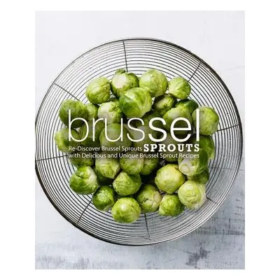 "Brussel Sprouts: Re-Discover Brussel Sprouts with Delicious and Unique Brussel Sprout Recipes (