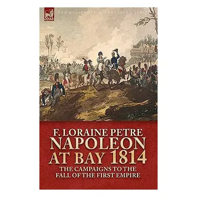 "Napoleon at Bay, 1814: the Campaigns to the Fall of the First Empire" - "" ("Petre F. Loraine")