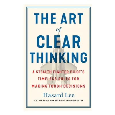 "The Art of Clear Thinking: A Stealth Fighter Pilot's Timeless Rules for Making Tough Decisions"