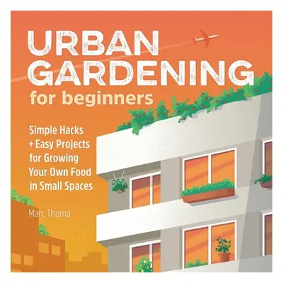 "Urban Gardening for Beginners: Simple Hacks and Easy Projects for Growing Your Own Food in Smal