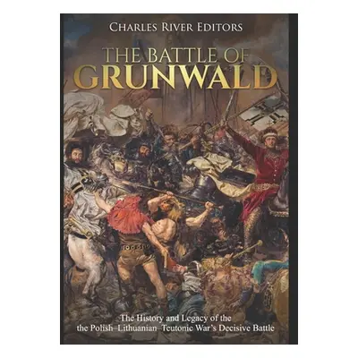 "The Battle of Grunwald: The History and Legacy of the the Polish-Lithuanian-Teutonic War's Deci