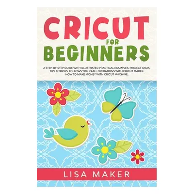 "Cricut for Beginners: How to Start Cricut Maker: A Step-by-Step Guide with Illustrated Practica