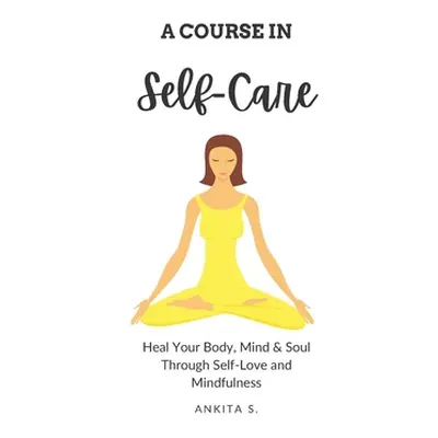 "Self-Care: A Course in Self-Care: Heal Your Body, Mind & Soul Through Self-Love and Mindfulness