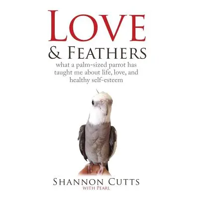 "Love & Feathers: What a Palm-Sized Parrot Has Taught Me About Life, Love, and Healthy Self-Este