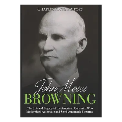 "John Moses Browning: The Life and Legacy of the American Gunsmith Who Modernized Automatic and 