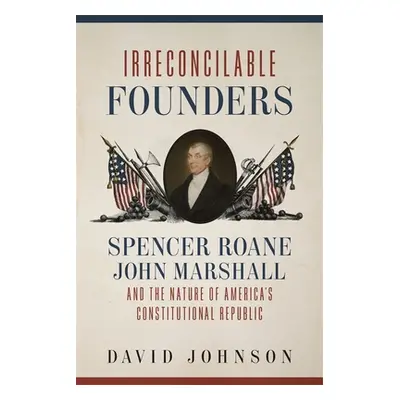 "Irreconcilable Founders: Spencer Roane, John Marshall, and the Nature of America's Constitution