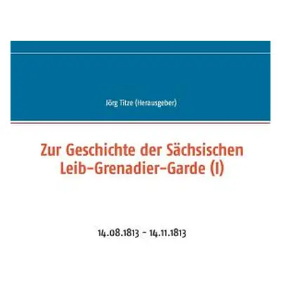 "Zur Geschichte der Schsischen Leib-Grenadier-Garde (I): 14.08.1813 - 14.11.1813" - "" ("Titze J