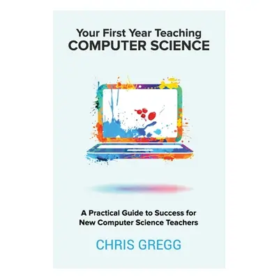 "Your First Year Teaching Computer Science: A Practical Guide to Success for New Computer Scienc