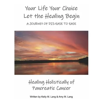 "Your Life Your Choice Let the Healing Begin a Journey of Dis-Ease to Ease: Healing Holistically