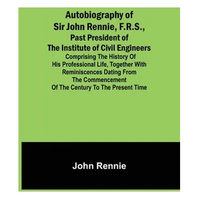 "Autobiography of Sir John Rennie, F.R.S., Past President of the Institute of Civil Engineers; C