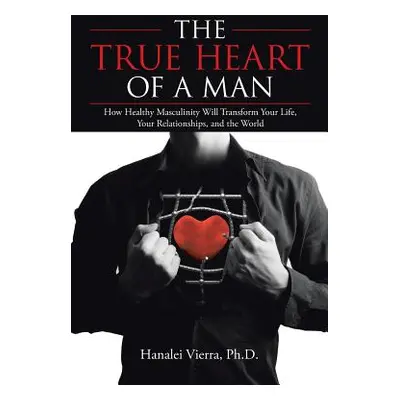 "The True Heart of a Man: How Healthy Masculinity Will Transform Your Life, Your Relationships, 