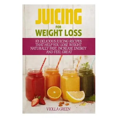 "Juicing for Weight Loss: 101 Delicious Juicing Recipes That Help You Lose Weight Naturally Fast