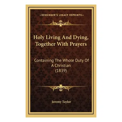 "Holy Living And Dying, Together With Prayers: Containing The Whole Duty Of A Christian (1839)" 