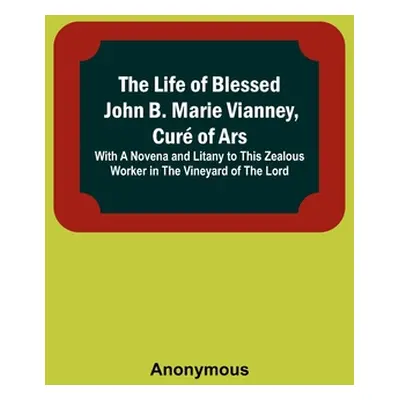 "The Life of Blessed John B. Marie Vianney, Cur of Ars: With a Novena and Litany to this Zealous