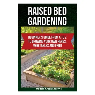 "Raised Bed Gardening: Beginner's Guide From A to Z to Growing Your Own Herbs, Vegetables and Fr