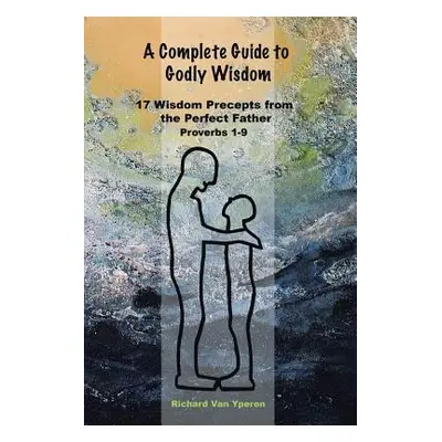 "A Complete Guide to Godly Wisdom: 17 Wisdom Precepts from the Perfect Father Proverbs 1-9" - ""