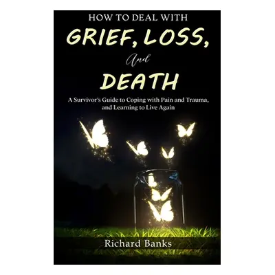 "How to Deal with Grief, Loss, and Death: A Survivor's Guide to Coping with Pain and Trauma, and