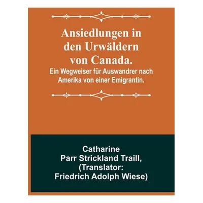 "Ansiedlungen in den Urwldern von Canada.; Ein Wegweiser fr Auswandrer nach Amerika von einer Em