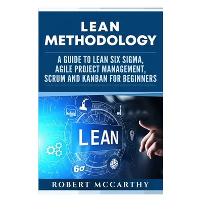 "Lean Methodology: A Guide to Lean Six Sigma, Agile Project Management, Scrum and Kanban for Beg