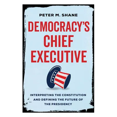 "Democracy's Chief Executive: Interpreting the Constitution and Defining the Future of the Presi