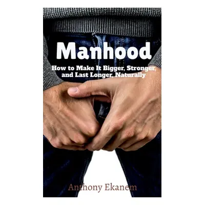 "Manhood: How to Make It Bigger, Stronger, and Last Longer, Naturally" - "" ("Ekanem Anthony")(P