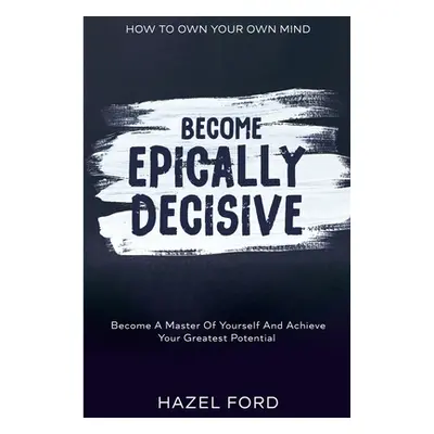 "How To Own Your Own Mind: Become Epically Decisive - Become A Master Of Yourself And Achieve Yo