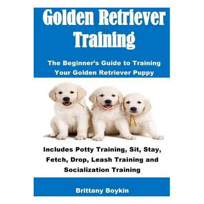 "Golden Retriever Training: The Beginner's Guide to Training Your Golden Retriever Puppy: Includ