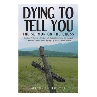 "Dying to Tell You: The Sermon on the Cross: Seeking to Know Christ in His Crucifixion and the G