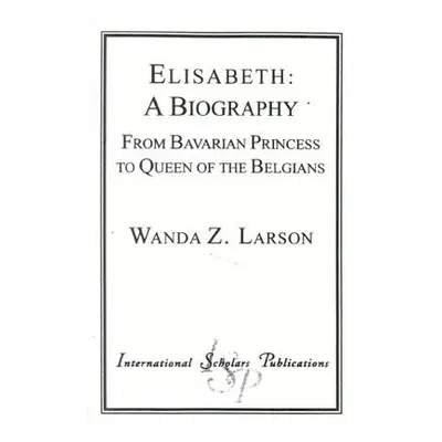 "Elisabeth: A Biography: From Bavarian Princess to Queen of the Belgians" - "" ("Larson Wanda Z.