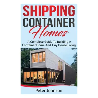 "Shipping Container Homes: A Complete Guide to Building a Container Home and Tiny House Living" 