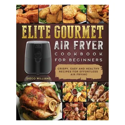 "Elite Gourmet Air Fryer Cookbook For Beginners: Crispy, Easy and Healthy Recipes For Effortless