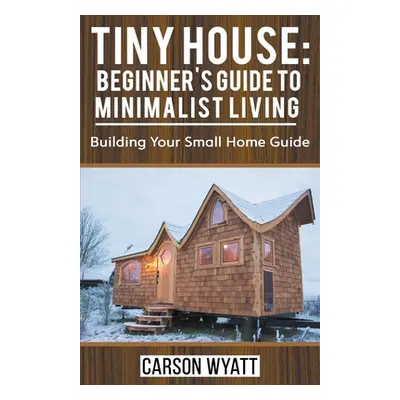 "Tiny House: Beginner's Guide to Minimalist Living: Building Your Small Home Guide" - "" ("Wyatt