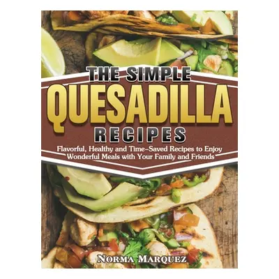 "The Simple Quesadilla Recipes: Flavorful, Healthy and Time-Saved Recipes to Enjoy Wonderful Mea